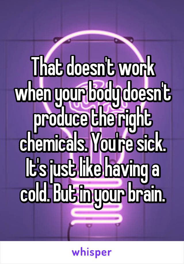 That doesn't work when your body doesn't produce the right chemicals. You're sick. It's just like having a cold. But in your brain.