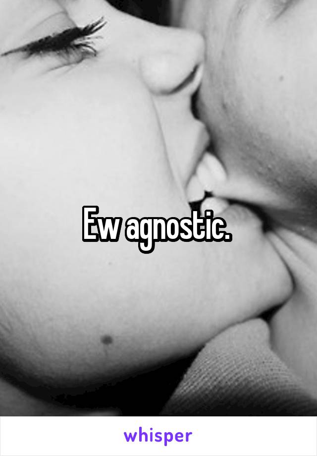 Ew agnostic. 