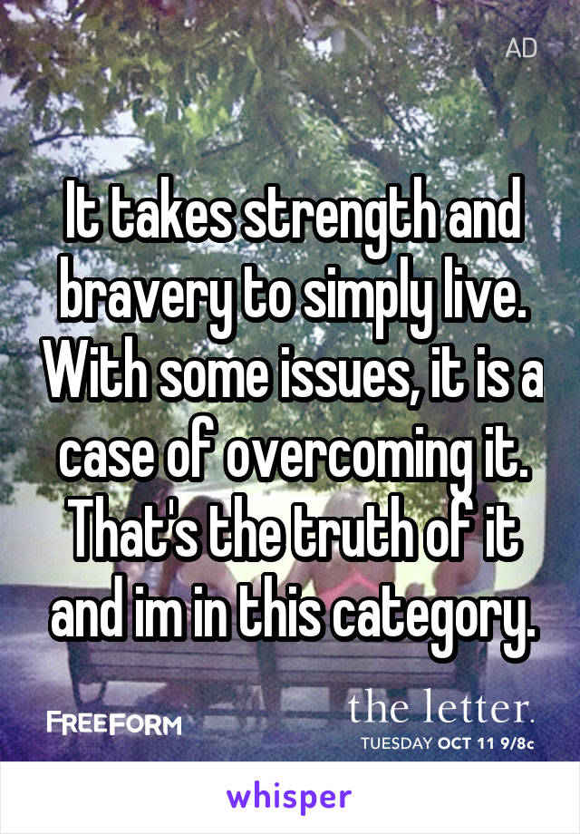 It takes strength and bravery to simply live. With some issues, it is a case of overcoming it. That's the truth of it and im in this category.