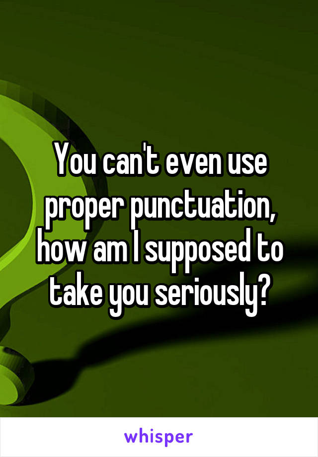 You can't even use proper punctuation, how am I supposed to take you seriously?