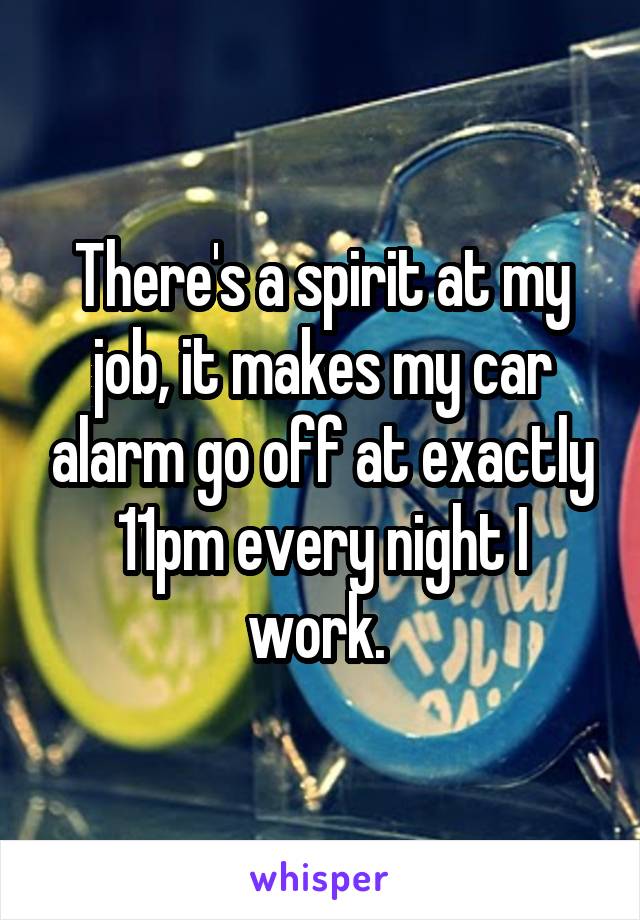There's a spirit at my job, it makes my car alarm go off at exactly 11pm every night I work. 
