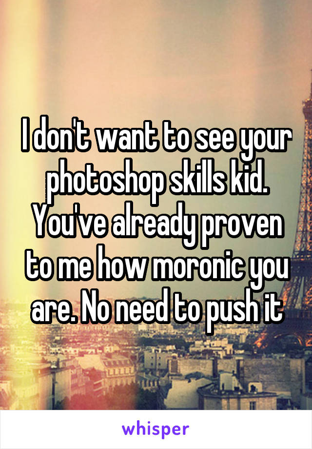 I don't want to see your photoshop skills kid. You've already proven to me how moronic you are. No need to push it