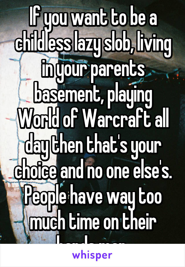 If you want to be a childless lazy slob, living in your parents basement, playing World of Warcraft all day then that's your choice and no one else's. People have way too much time on their hands man 