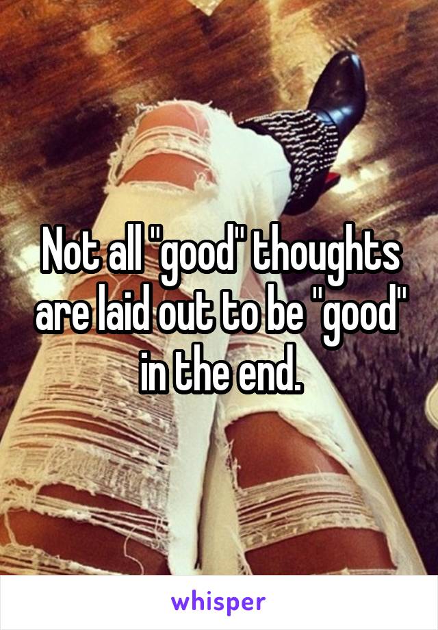 Not all "good" thoughts are laid out to be "good" in the end.