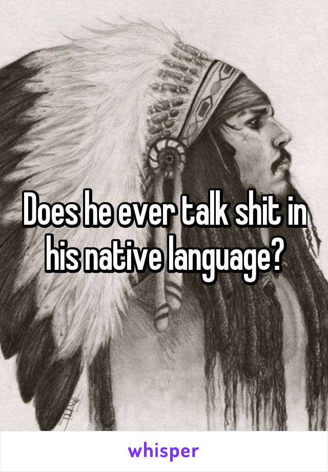 Does he ever talk shit in his native language?