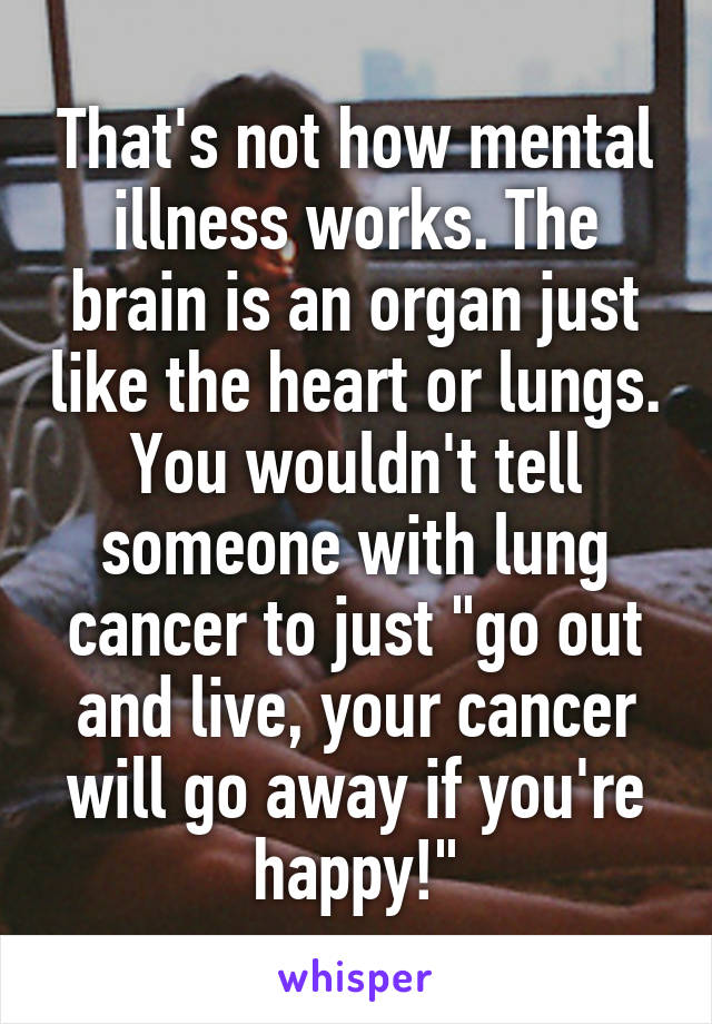 That's not how mental illness works. The brain is an organ just like the heart or lungs. You wouldn't tell someone with lung cancer to just "go out and live, your cancer will go away if you're happy!"