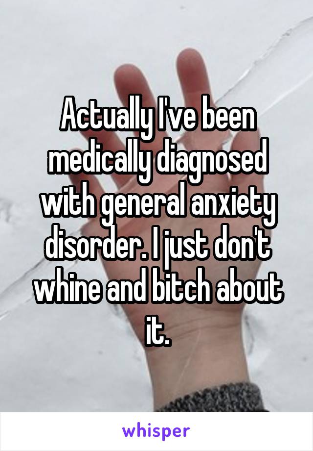 Actually I've been medically diagnosed with general anxiety disorder. I just don't whine and bitch about it.