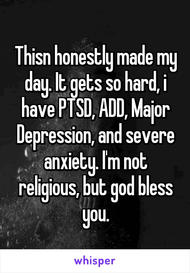 Thisn honestly made my day. It gets so hard, i have PTSD, ADD, Major Depression, and severe anxiety. I'm not religious, but god bless you.