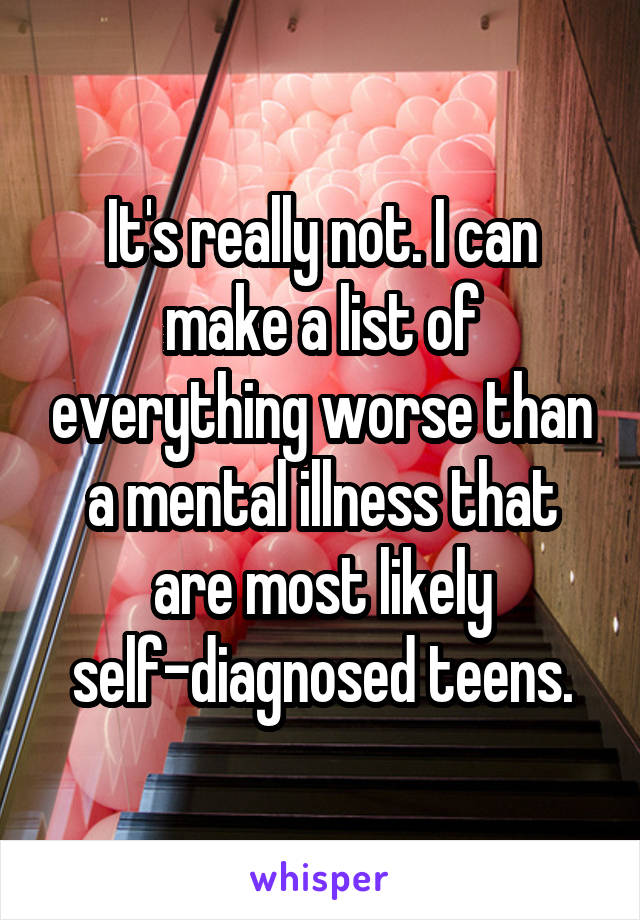 It's really not. I can make a list of everything worse than a mental illness that are most likely self-diagnosed teens.