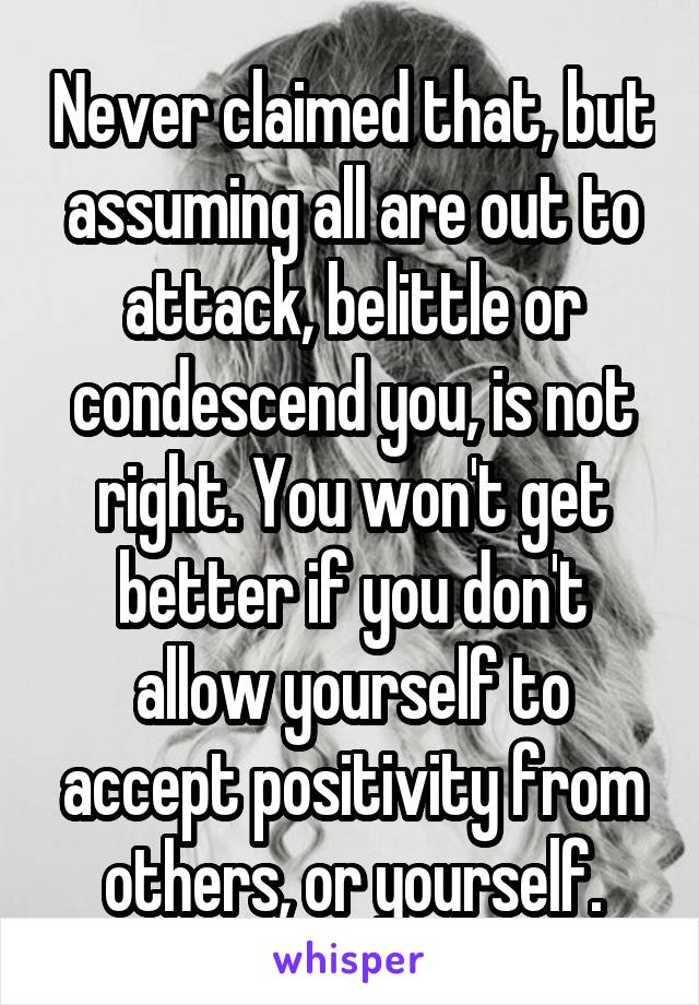 Never claimed that, but assuming all are out to attack, belittle or condescend you, is not right. You won't get better if you don't allow yourself to accept positivity from others, or yourself.