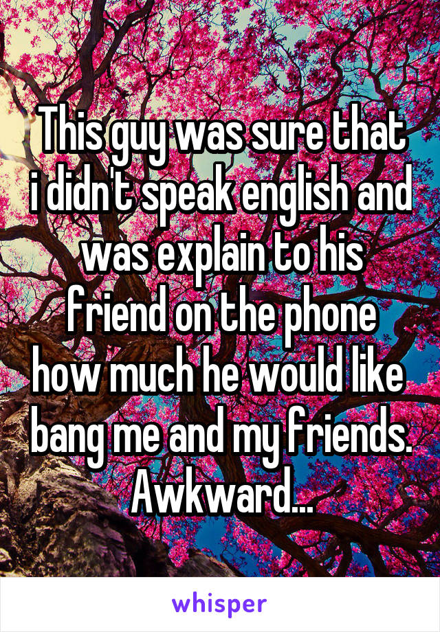 This guy was sure that i didn't speak english and was explain to his friend on the phone how much he would like  bang me and my friends.
Awkward...