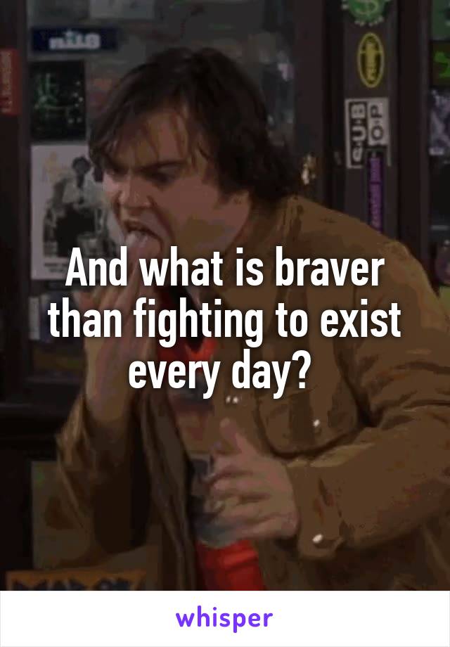 And what is braver than fighting to exist every day? 