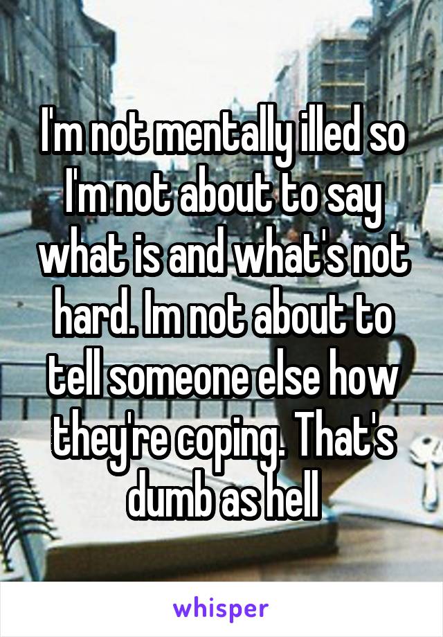 I'm not mentally illed so I'm not about to say what is and what's not hard. Im not about to tell someone else how they're coping. That's dumb as hell