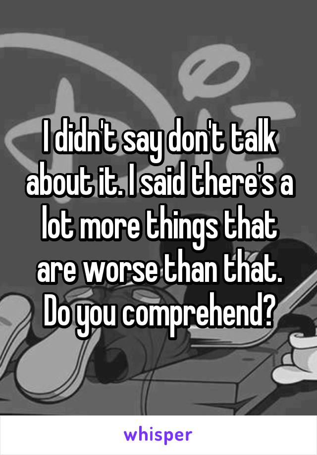 I didn't say don't talk about it. I said there's a lot more things that are worse than that. Do you comprehend?