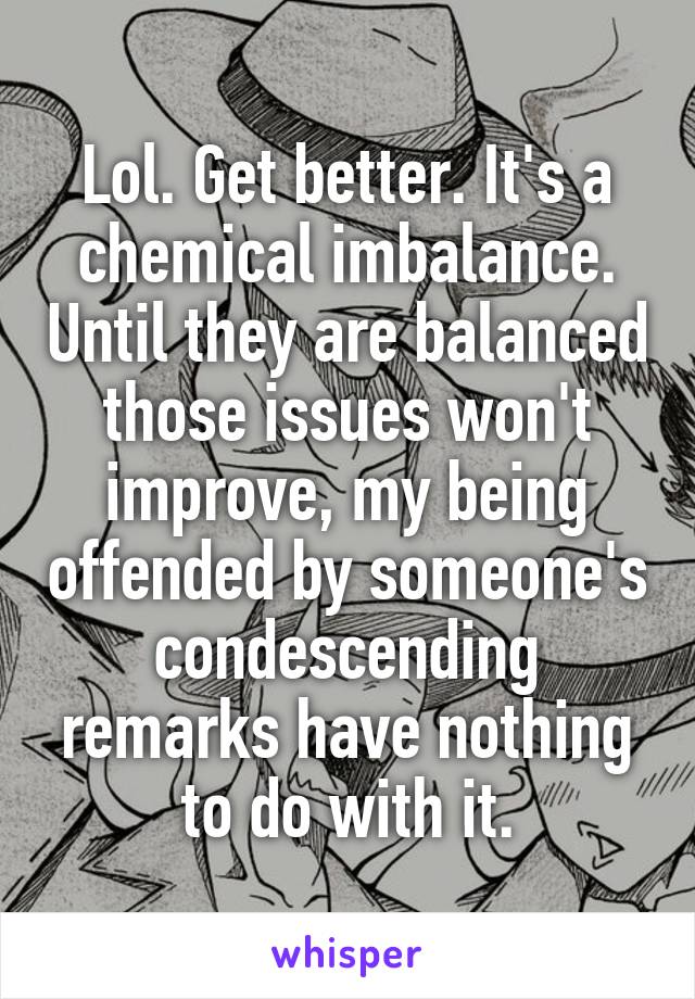 Lol. Get better. It's a chemical imbalance. Until they are balanced those issues won't improve, my being offended by someone's condescending remarks have nothing to do with it.