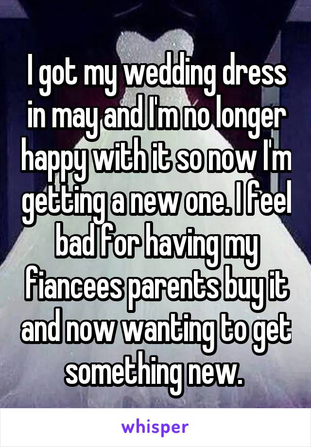 I got my wedding dress in may and I'm no longer happy with it so now I'm getting a new one. I feel bad for having my fiancees parents buy it and now wanting to get something new. 
