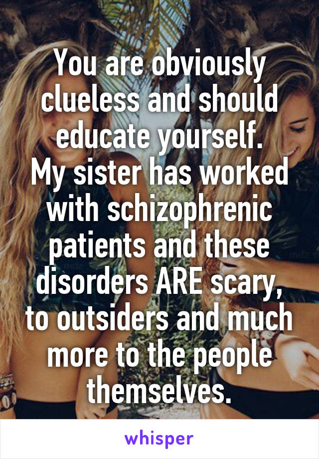 You are obviously clueless and should educate yourself.
My sister has worked with schizophrenic patients and these disorders ARE scary, to outsiders and much more to the people themselves.