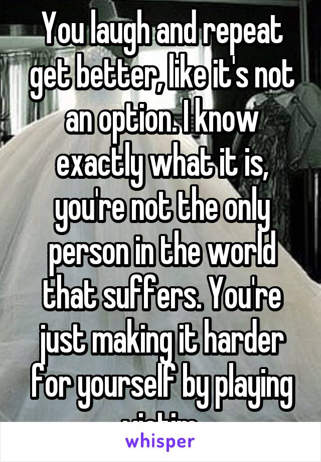 You laugh and repeat get better, like it's not an option. I know exactly what it is, you're not the only person in the world that suffers. You're just making it harder for yourself by playing victim.