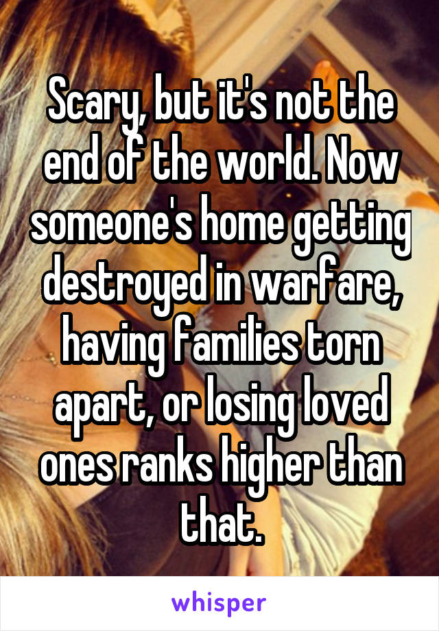 Scary, but it's not the end of the world. Now someone's home getting destroyed in warfare, having families torn apart, or losing loved ones ranks higher than that.