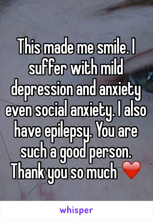 This made me smile. I suffer with mild depression and anxiety even social anxiety. I also have epilepsy. You are such a good person. Thank you so much ❤️