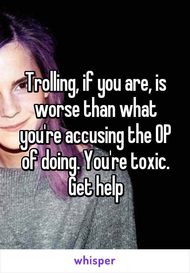 Trolling, if you are, is worse than what you're accusing the OP of doing. You're toxic. Get help