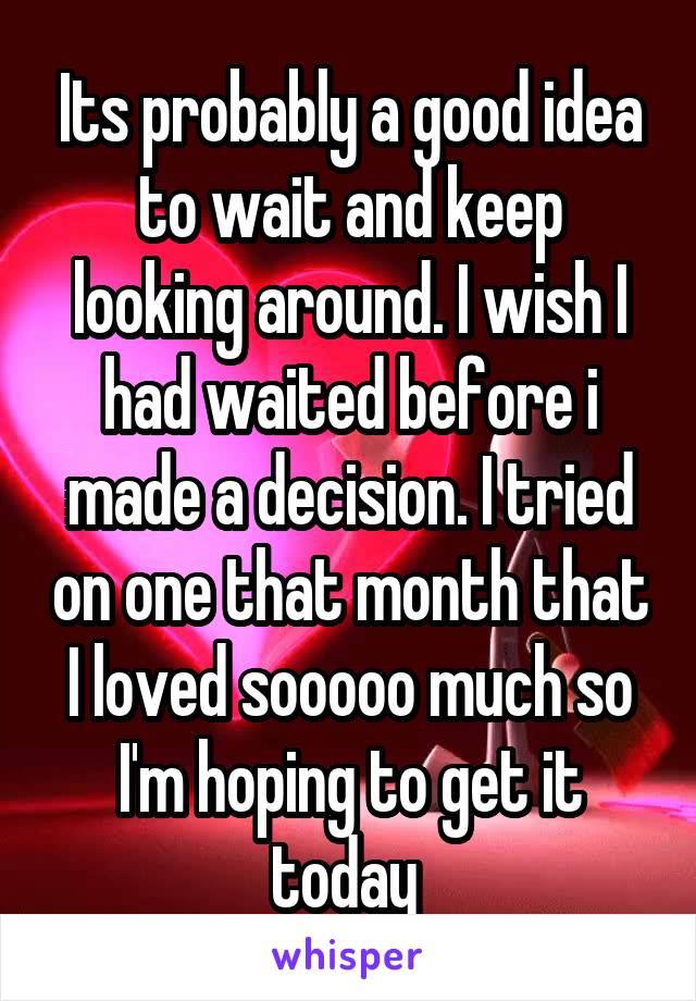 Its probably a good idea to wait and keep looking around. I wish I had waited before i made a decision. I tried on one that month that I loved sooooo much so I'm hoping to get it today 