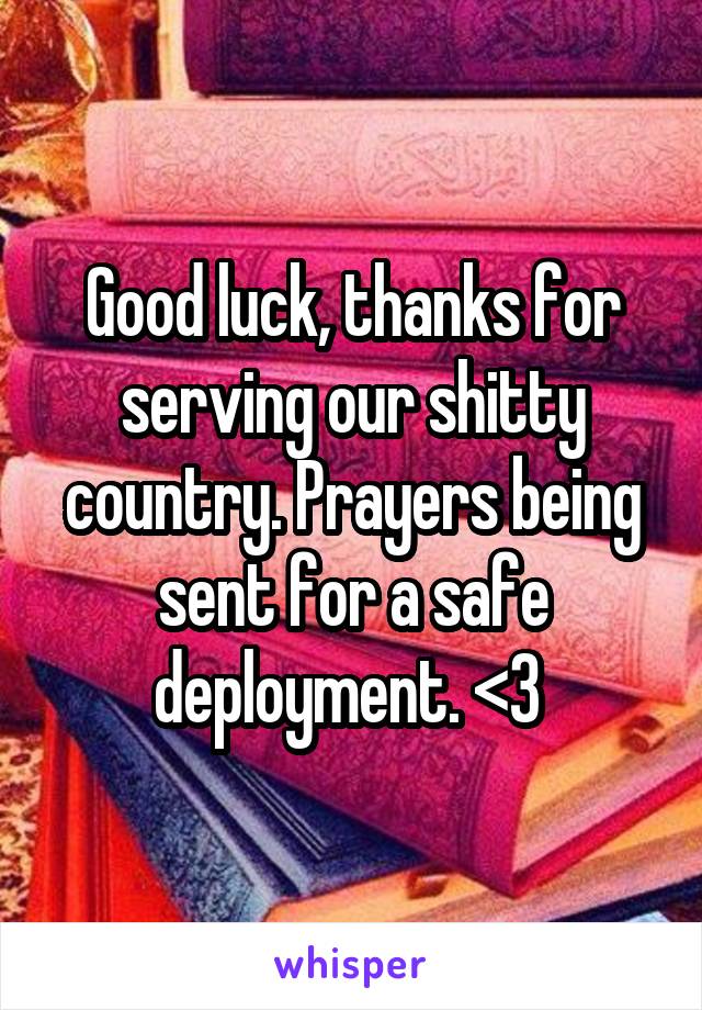 Good luck, thanks for serving our shitty country. Prayers being sent for a safe deployment. <3 