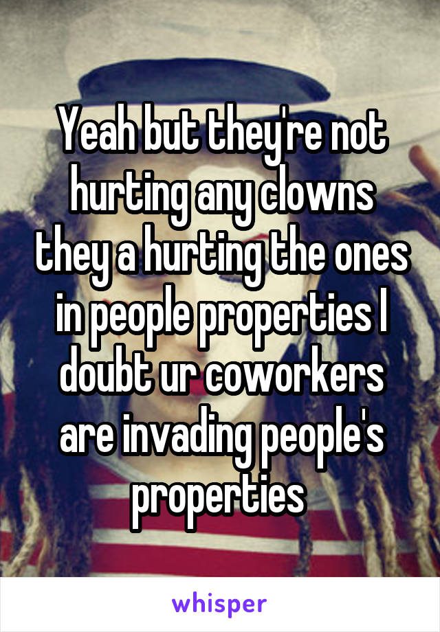 Yeah but they're not hurting any clowns they a hurting the ones in people properties I doubt ur coworkers are invading people's properties 