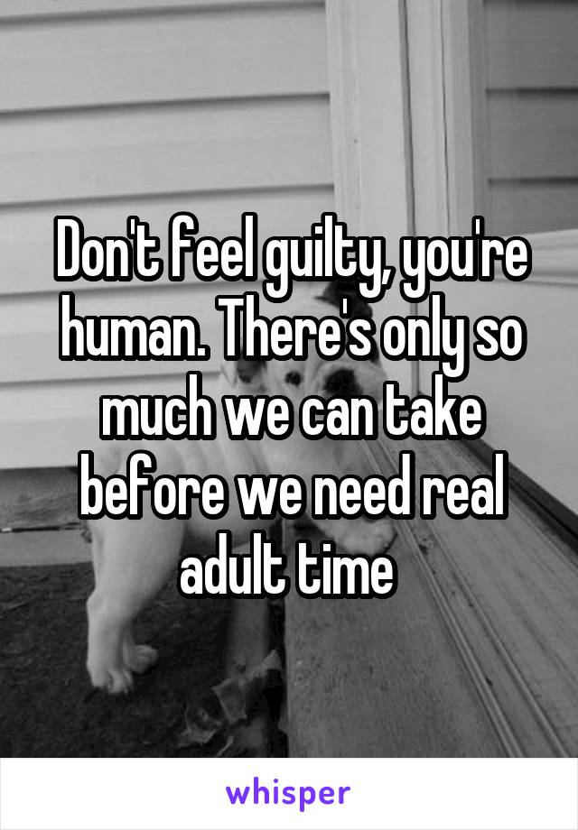 Don't feel guilty, you're human. There's only so much we can take before we need real adult time 