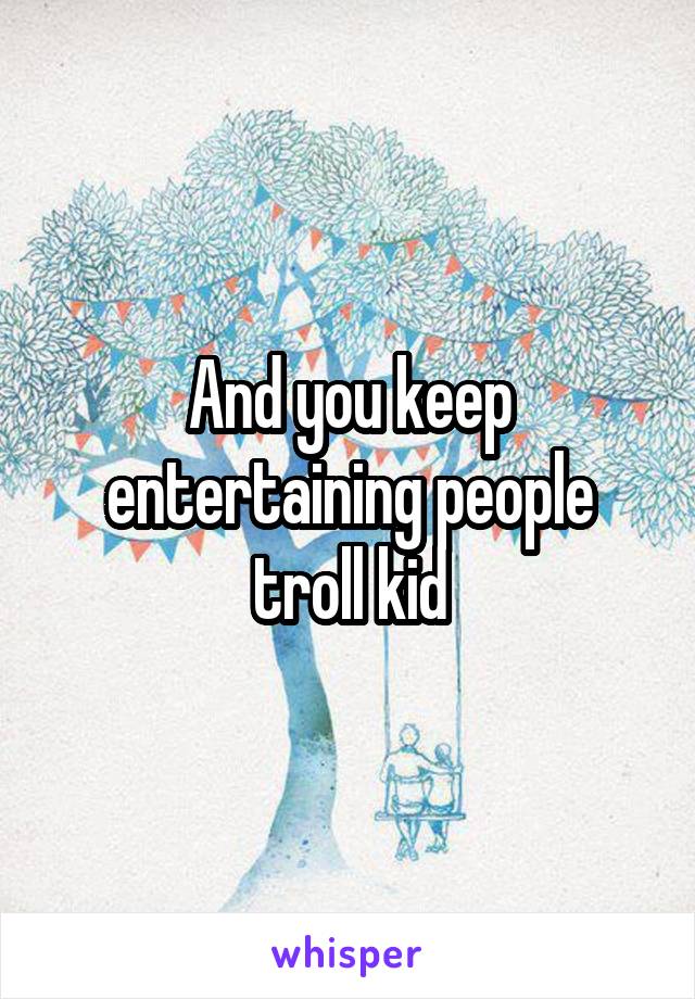 And you keep entertaining people troll kid