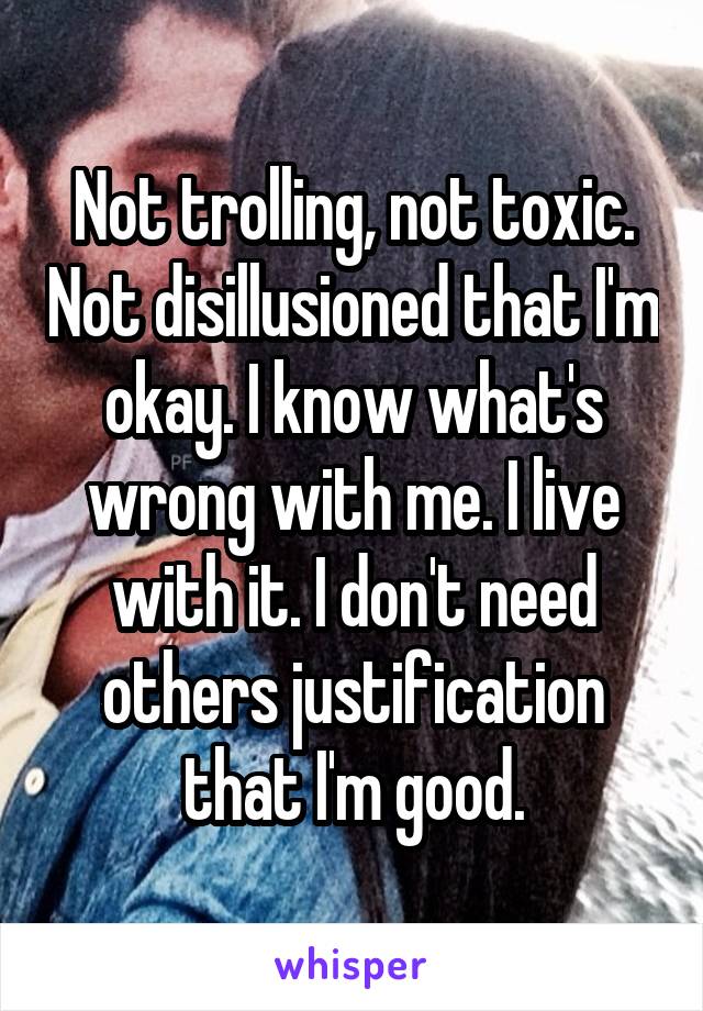 Not trolling, not toxic. Not disillusioned that I'm okay. I know what's wrong with me. I live with it. I don't need others justification that I'm good.