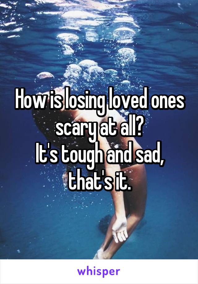 How is losing loved ones scary at all?
It's tough and sad, that's it.