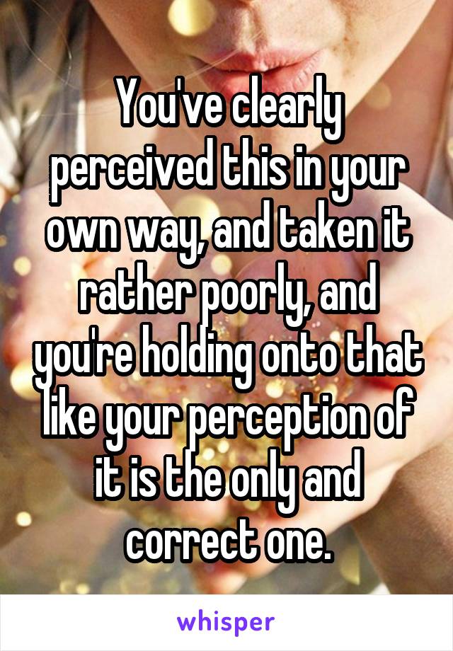 You've clearly perceived this in your own way, and taken it rather poorly, and you're holding onto that like your perception of it is the only and correct one.