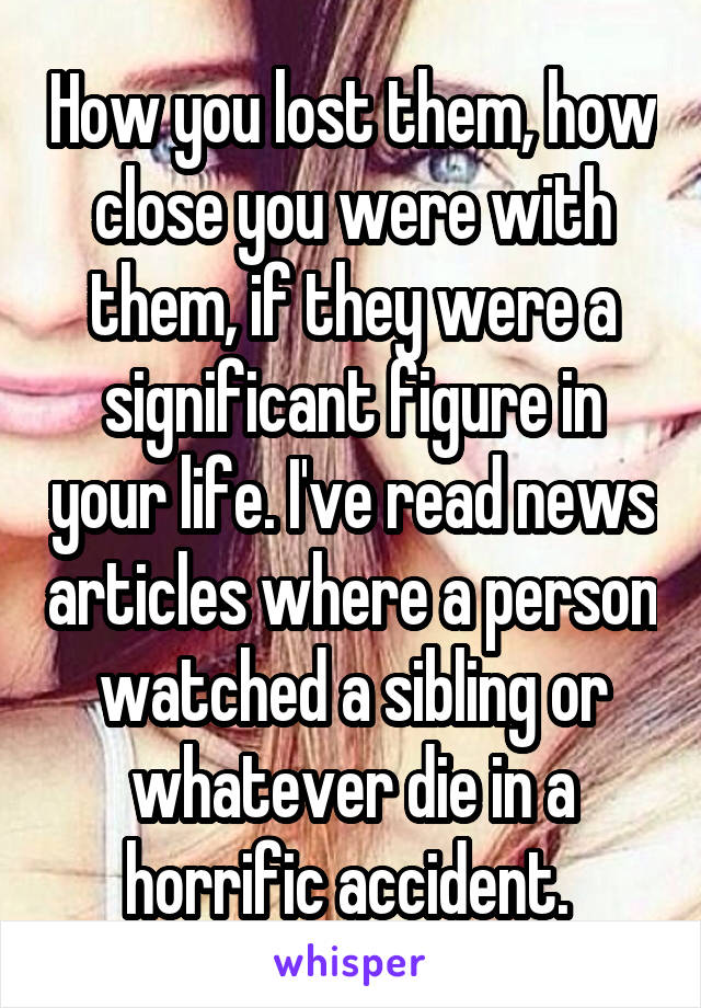 How you lost them, how close you were with them, if they were a significant figure in your life. I've read news articles where a person watched a sibling or whatever die in a horrific accident. 