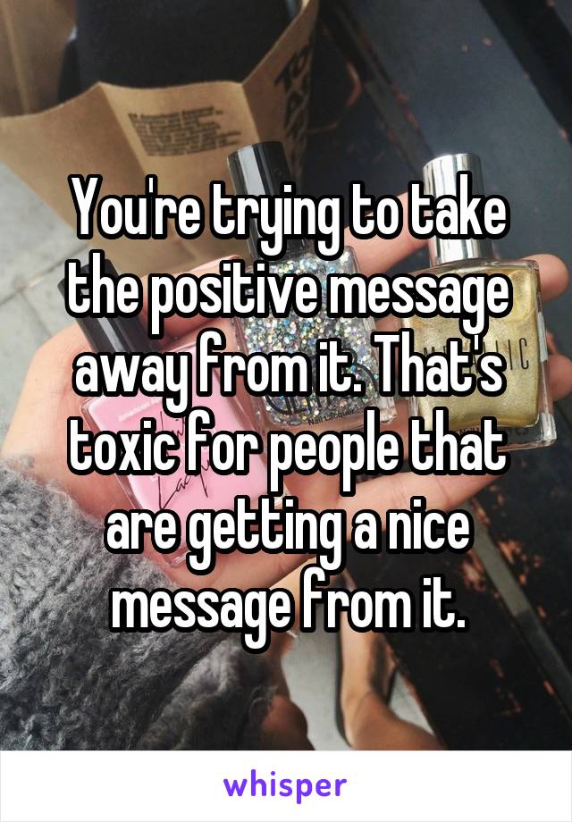 You're trying to take the positive message away from it. That's toxic for people that are getting a nice message from it.