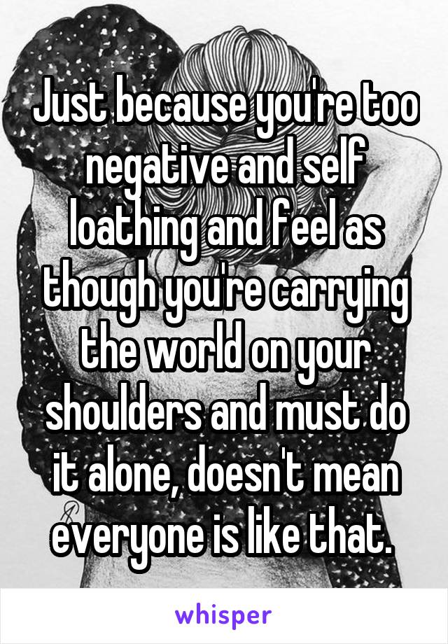 Just because you're too negative and self loathing and feel as though you're carrying the world on your shoulders and must do it alone, doesn't mean everyone is like that. 