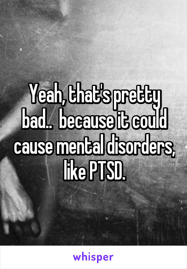 Yeah, that's pretty bad..  because it could cause mental disorders, like PTSD.