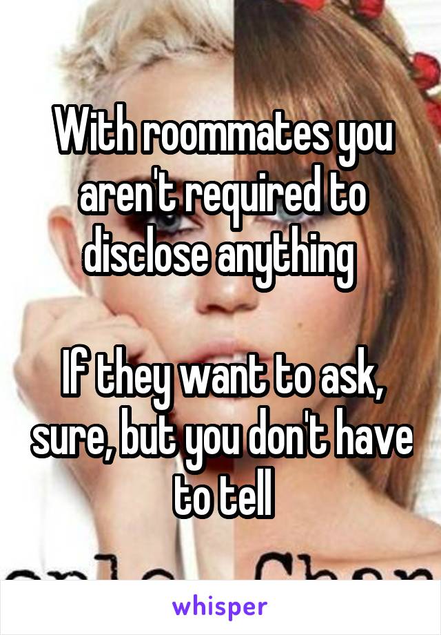 With roommates you aren't required to disclose anything 

If they want to ask, sure, but you don't have to tell