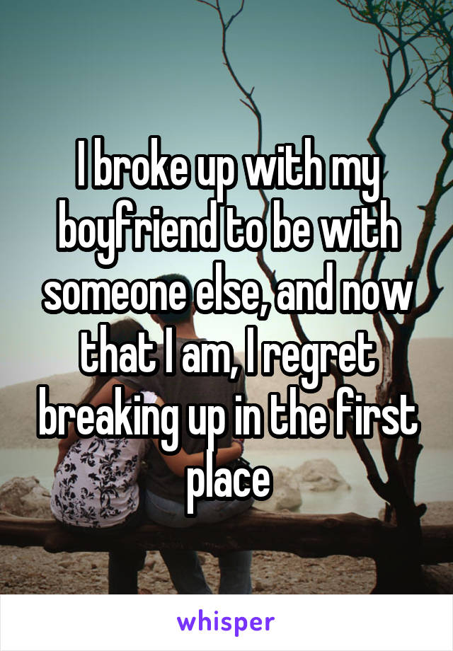 I broke up with my boyfriend to be with someone else, and now that I am, I regret breaking up in the first place