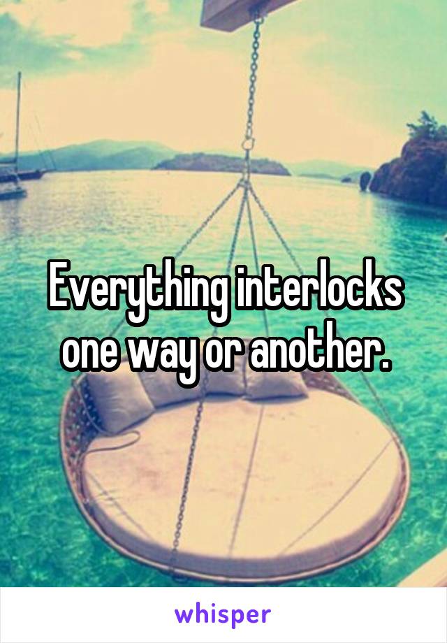 Everything interlocks one way or another.