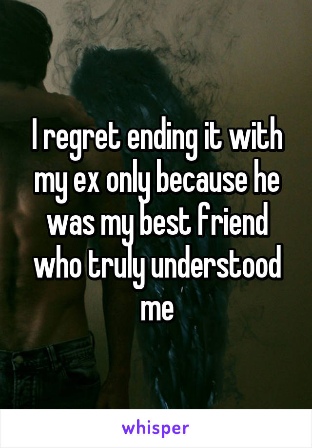 I regret ending it with my ex only because he was my best friend who truly understood me