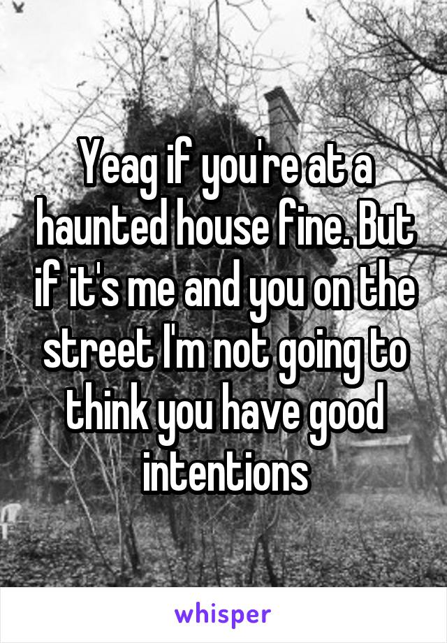 Yeag if you're at a haunted house fine. But if it's me and you on the street I'm not going to think you have good intentions