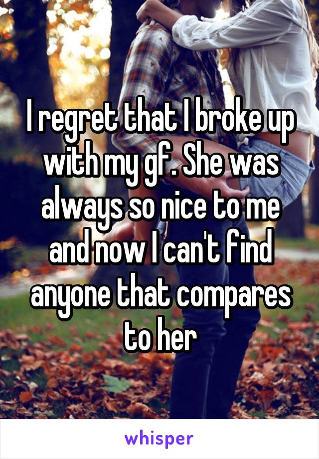 I regret that I broke up with my gf. She was always so nice to me and now I can't find anyone that compares to her