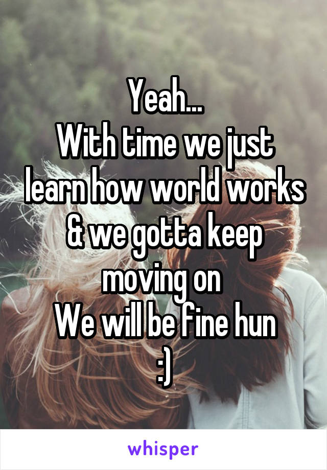 Yeah...
With time we just learn how world works
& we gotta keep moving on 
We will be fine hun
:)