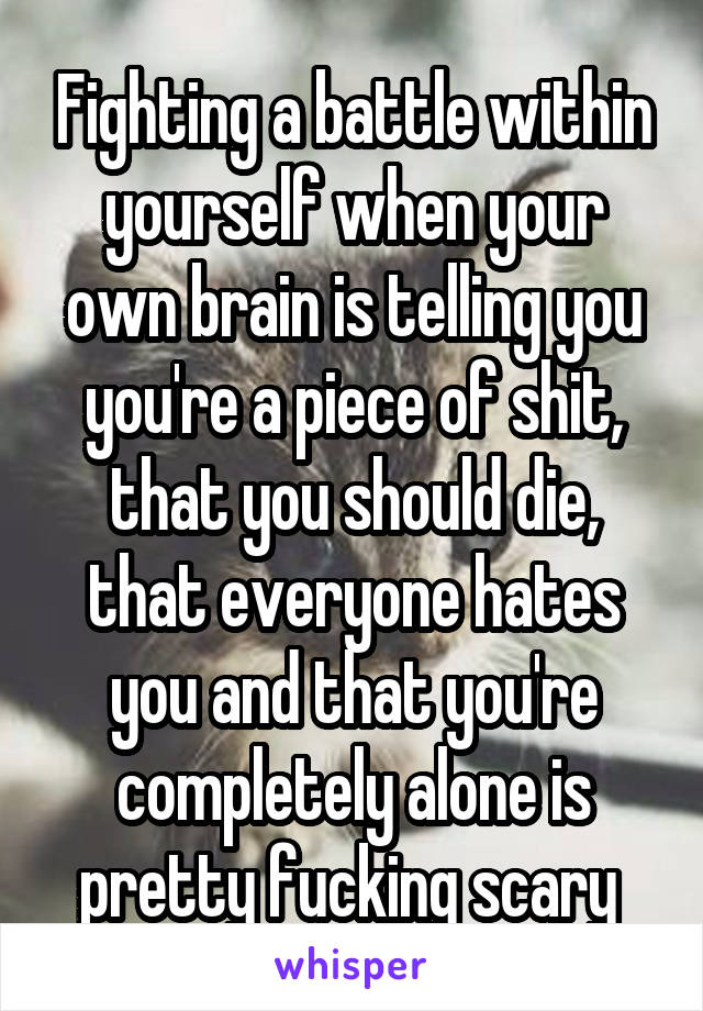 Fighting a battle within yourself when your own brain is telling you you're a piece of shit, that you should die, that everyone hates you and that you're completely alone is pretty fucking scary 