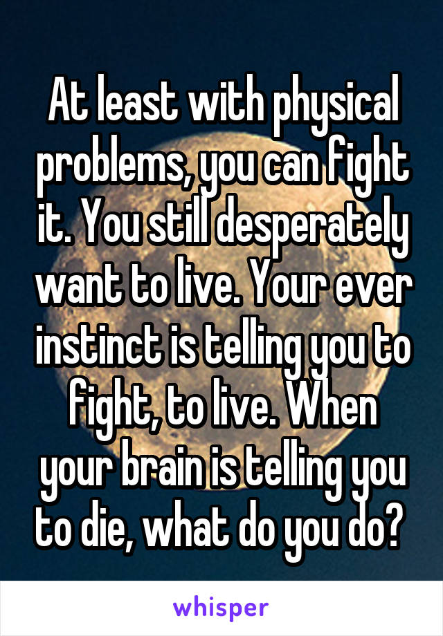 At least with physical problems, you can fight it. You still desperately want to live. Your ever instinct is telling you to fight, to live. When your brain is telling you to die, what do you do? 