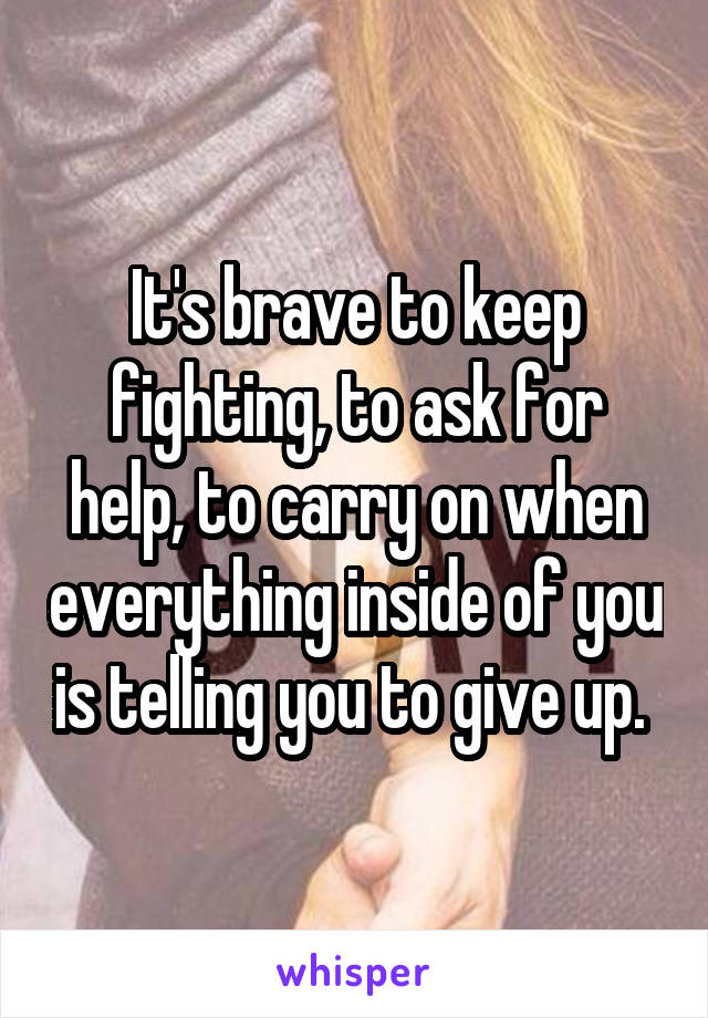 It's brave to keep fighting, to ask for help, to carry on when everything inside of you is telling you to give up. 