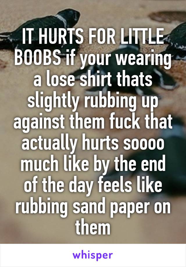IT HURTS FOR LITTLE BOOBS if your wearing a lose shirt thats slightly rubbing up against them fuck that actually hurts soooo much like by the end of the day feels like rubbing sand paper on them