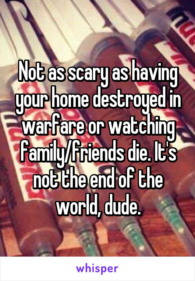 Not as scary as having your home destroyed in warfare or watching family/friends die. It's not the end of the world, dude.