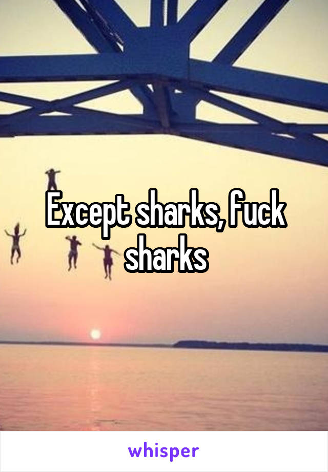 Except sharks, fuck sharks